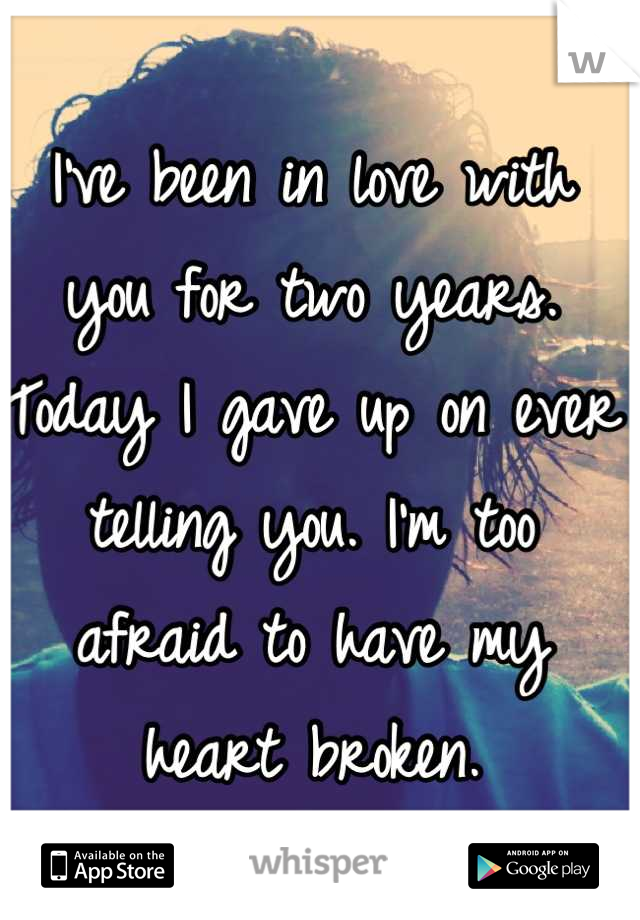 I've been in love with you for two years. Today I gave up on ever telling you. I'm too afraid to have my heart broken.