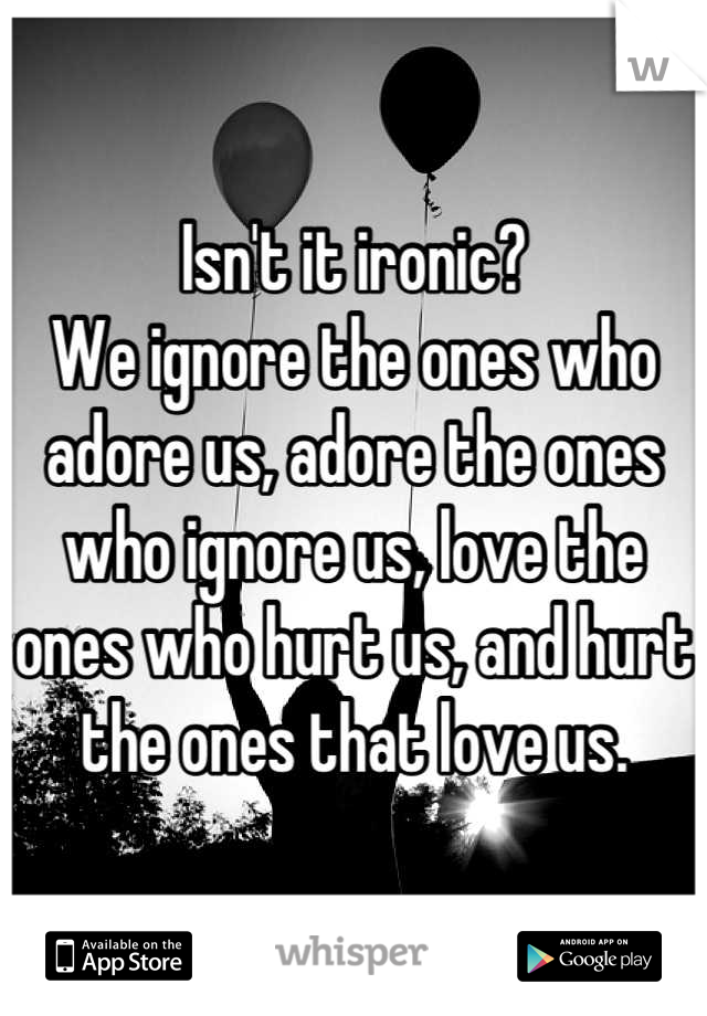 Isn't it ironic?
We ignore the ones who adore us, adore the ones who ignore us, love the ones who hurt us, and hurt the ones that love us.