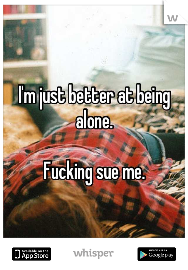 I'm just better at being alone.

Fucking sue me.