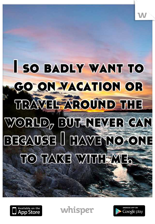 I so badly want to go on vacation or travel around the world, but never can because I have no one to take with me. 