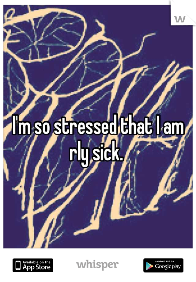 I'm so stressed that I am rly sick. 