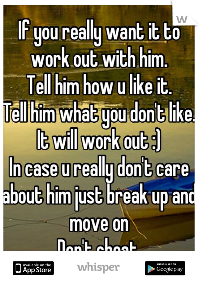 If you really want it to work out with him.
Tell him how u like it.
Tell him what you don't like.
It will work out :)
In case u really don't care about him just break up and move on
Don't cheat.
