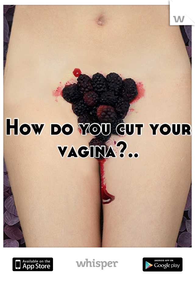 How do you cut your vagina?..