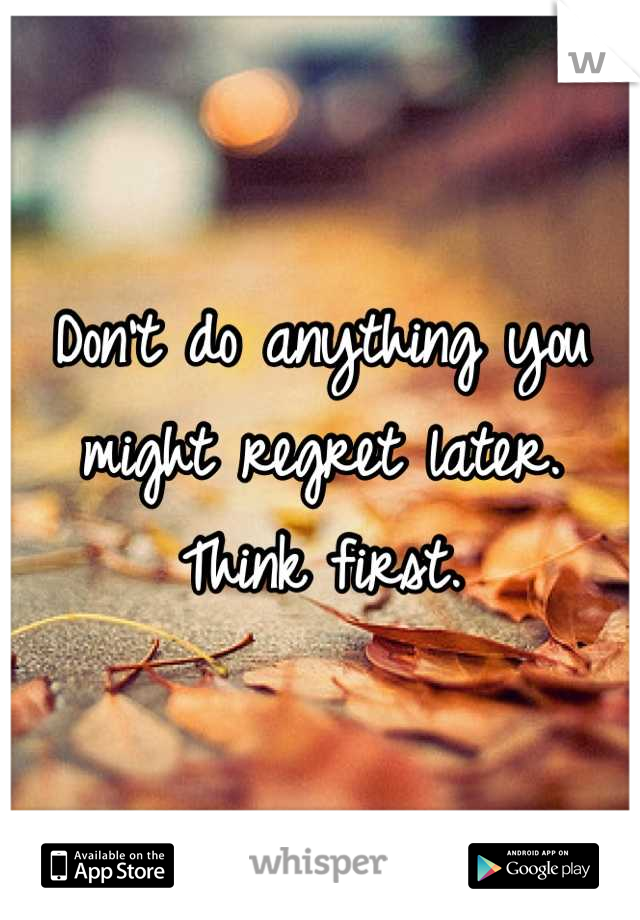 Don't do anything you might regret later.  Think first.