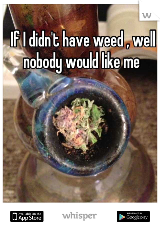 If I didn't have weed , well nobody would like me 