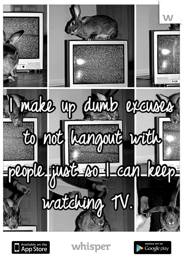 I make up dumb excuses to not hangout with people just so I can keep watching TV. 