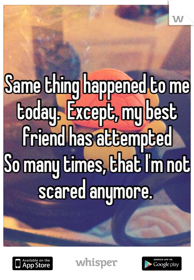 Same thing happened to me today.  Except, my best friend has attempted
So many times, that I'm not scared anymore. 