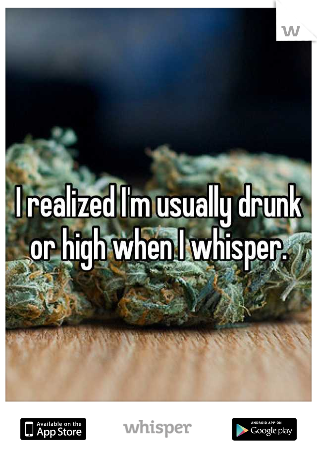 I realized I'm usually drunk or high when I whisper.