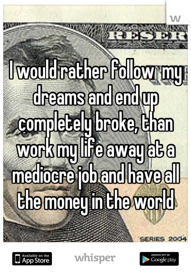 I would rather follow  my dreams and end up completely broke, than work my life away at a mediocre job and have all the money in the world