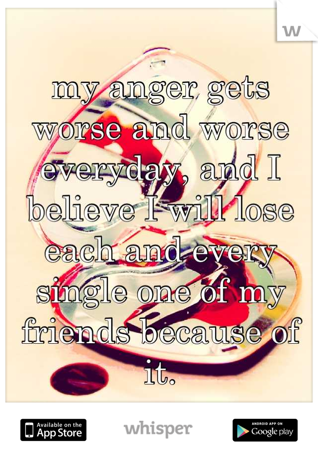 my anger gets worse and worse everyday, and I believe I will lose each and every single one of my friends because of it.
