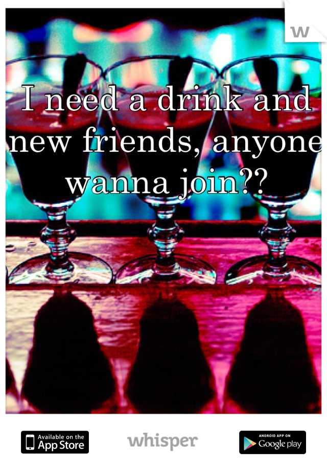 I need a drink and new friends, anyone wanna join??