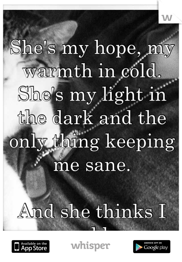 She's my hope, my warmth in cold. She's my light in the dark and the only thing keeping me sane. 

And she thinks I saved her.