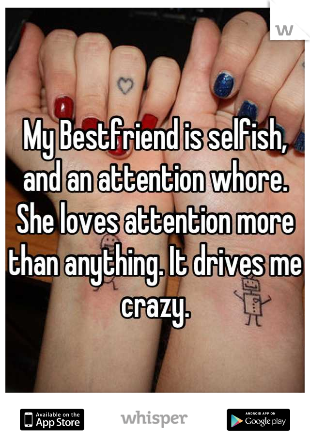 My Bestfriend is selfish, and an attention whore. She loves attention more than anything. It drives me crazy.