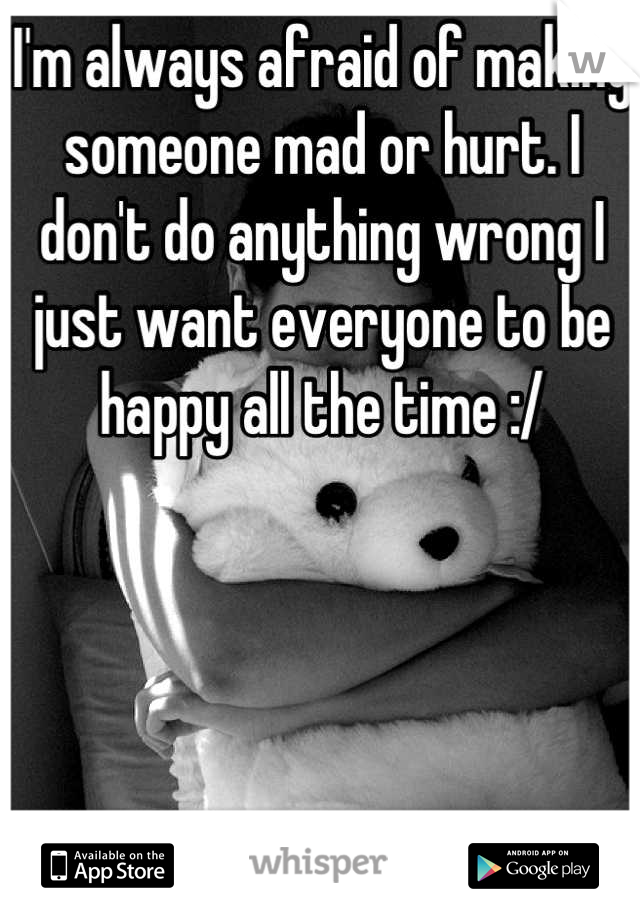 I'm always afraid of making someone mad or hurt. I don't do anything wrong I just want everyone to be happy all the time :/