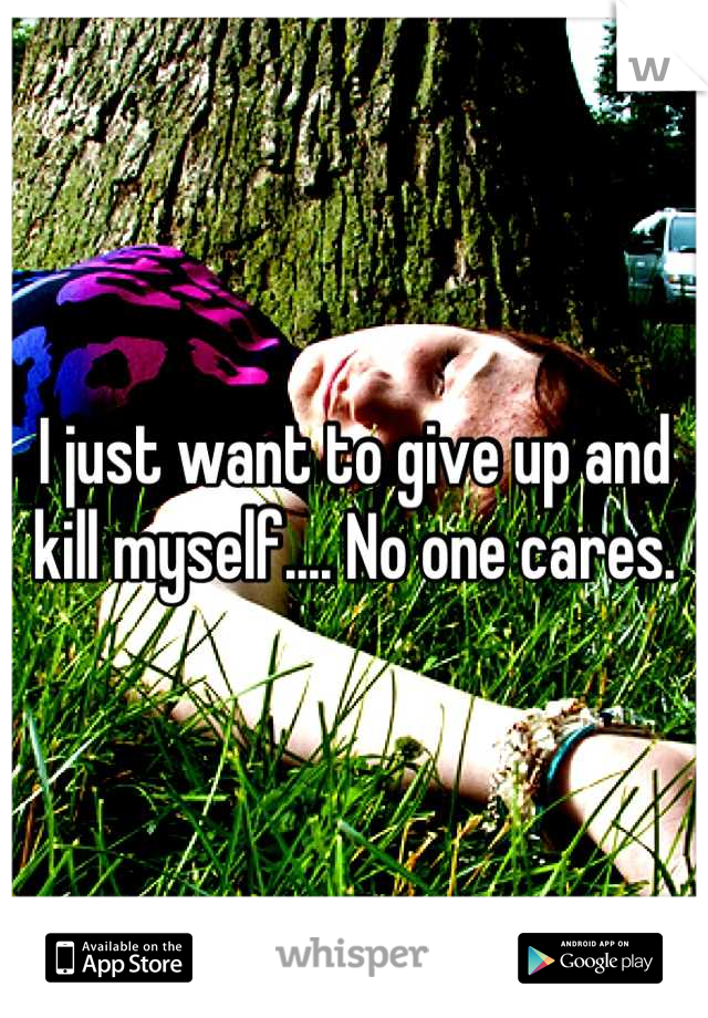 I just want to give up and kill myself.... No one cares.