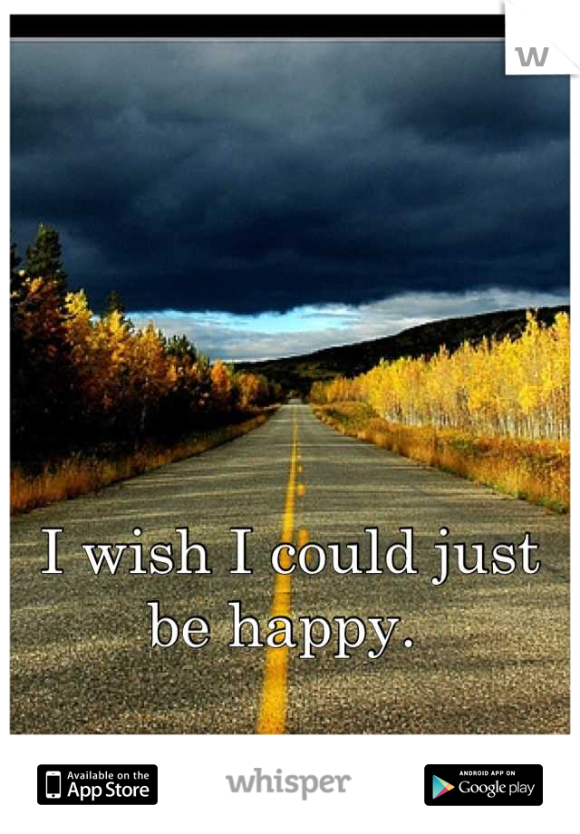 I wish I could just be happy. 