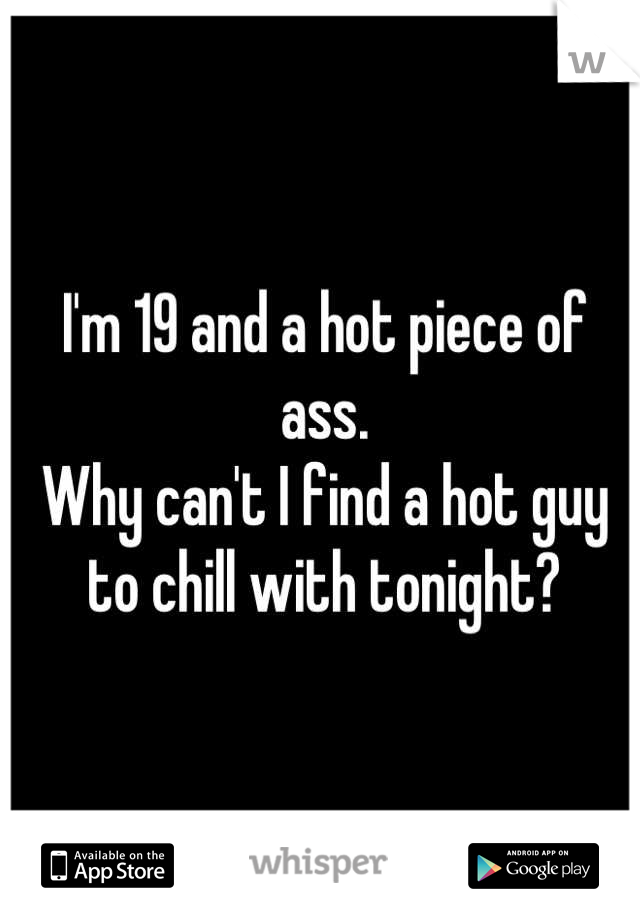 I'm 19 and a hot piece of ass. 
Why can't I find a hot guy to chill with tonight?