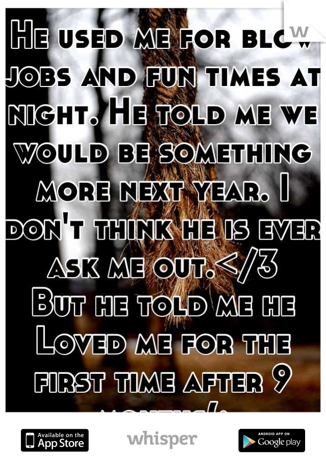 He used me for blow jobs and fun times at night. He told me we would be something more next year. I don't think he is ever ask me out.</3
But he told me he Loved me for the first time after 9 months(: