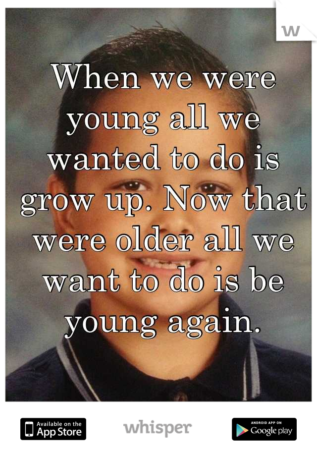When we were young all we wanted to do is grow up. Now that were older all we want to do is be young again.