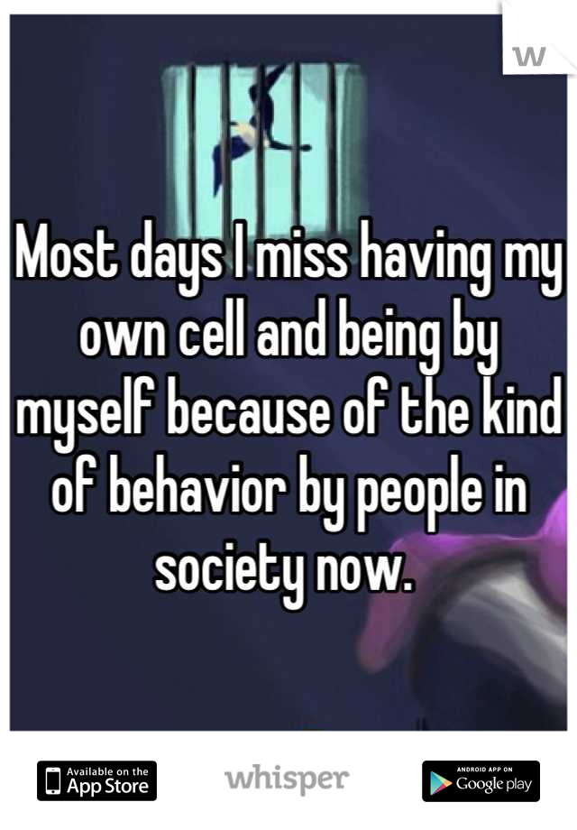 Most days I miss having my own cell and being by myself because of the kind of behavior by people in society now. 