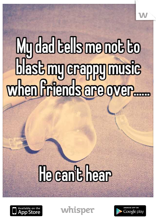 My dad tells me not to blast my crappy music when friends are over......



He can't hear  