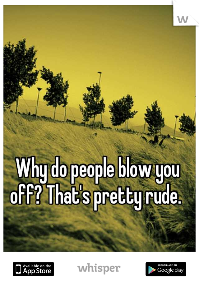 Why do people blow you off? That's pretty rude. 
