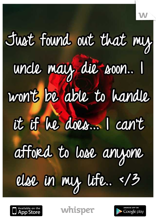 Just found out that my uncle may die soon.. I won't be able to handle it if he does... I can't afford to lose anyone else in my life.. </3
