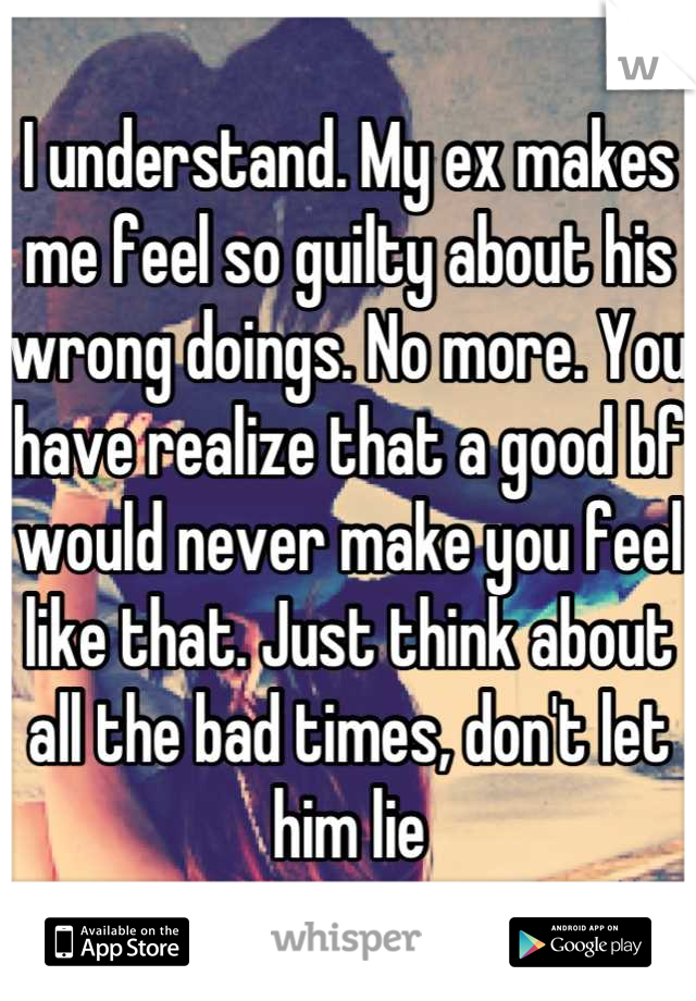 I understand. My ex makes me feel so guilty about his wrong doings. No more. You have realize that a good bf would never make you feel like that. Just think about all the bad times, don't let him lie
