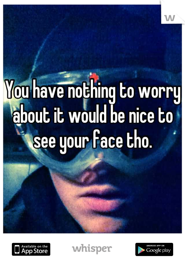 You have nothing to worry about it would be nice to see your face tho.