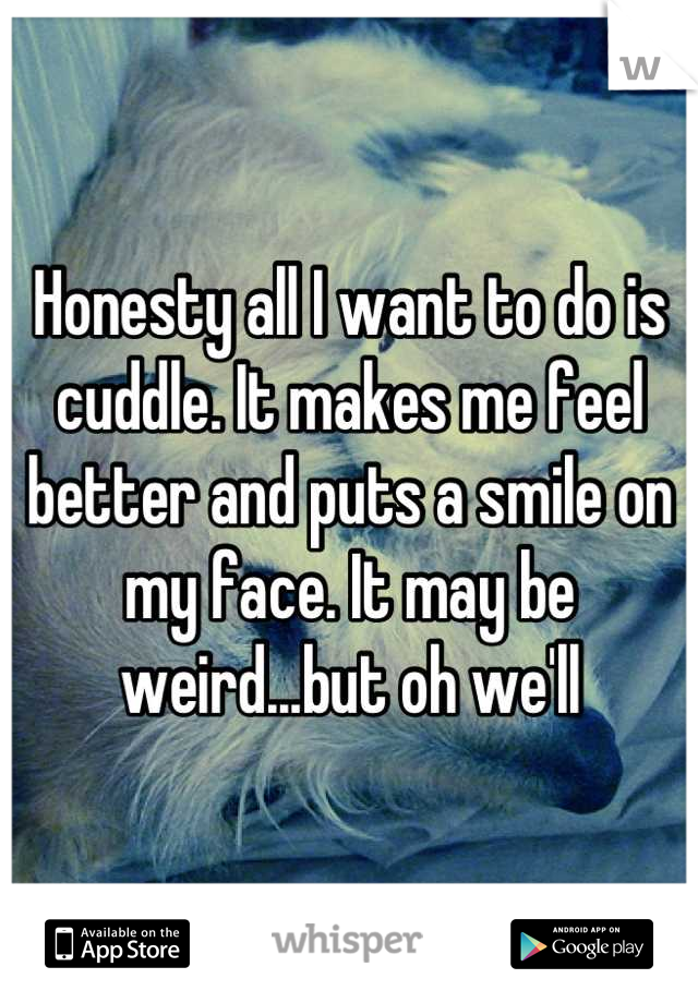 Honesty all I want to do is cuddle. It makes me feel better and puts a smile on my face. It may be weird...but oh well