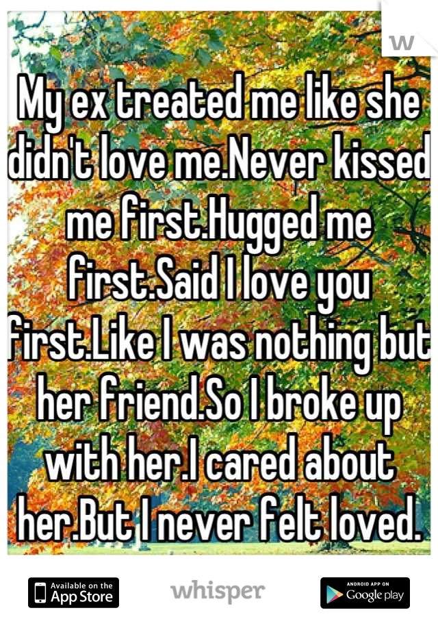 My ex treated me like she didn't love me.Never kissed me first.Hugged me first.Said I love you first.Like I was nothing but her friend.So I broke up with her.I cared about her.But I never felt loved.