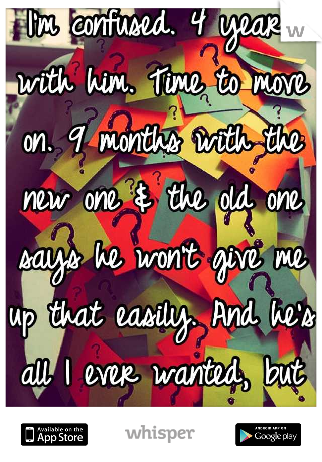 I'm confused. 4 years with him. Time to move on. 9 months with the new one & the old one says he won't give me up that easily. And he's all I ever wanted, but so is the new one. WTF!! :(