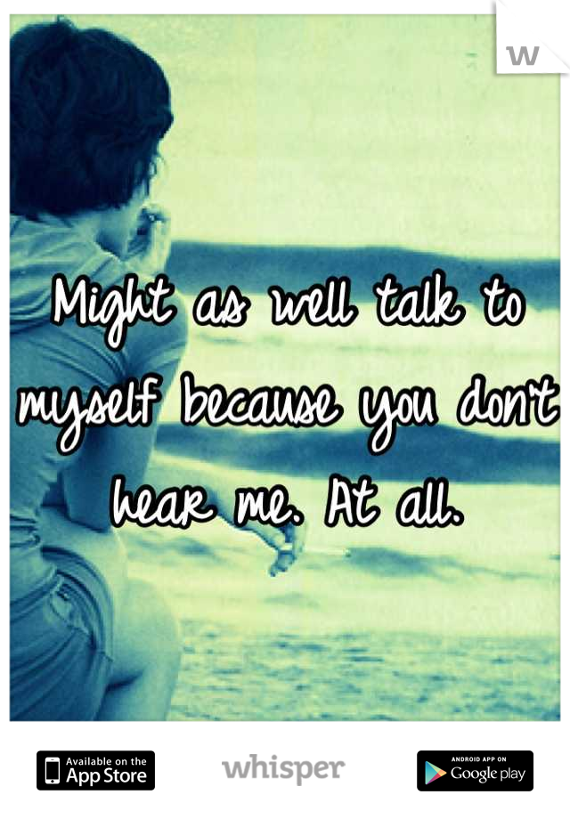 Might as well talk to myself because you don't hear me. At all.