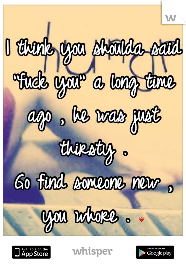 I think you shoulda said ''fuck you'' a long time ago , he was just thirsty . 
Go find someone new , you whore . ❤