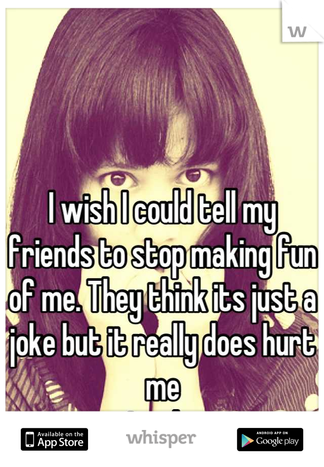 I wish I could tell my friends to stop making fun of me. They think its just a joke but it really does hurt me
Inside.