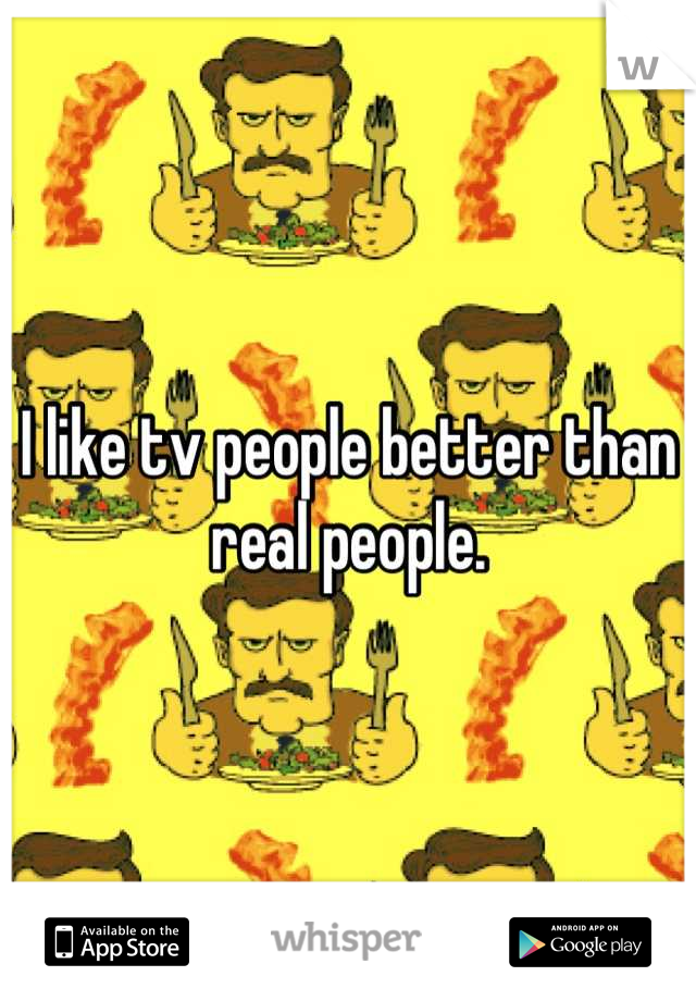 I like tv people better than real people.