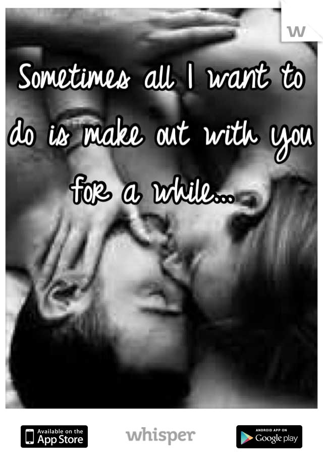 Sometimes all I want to do is make out with you for a while... 