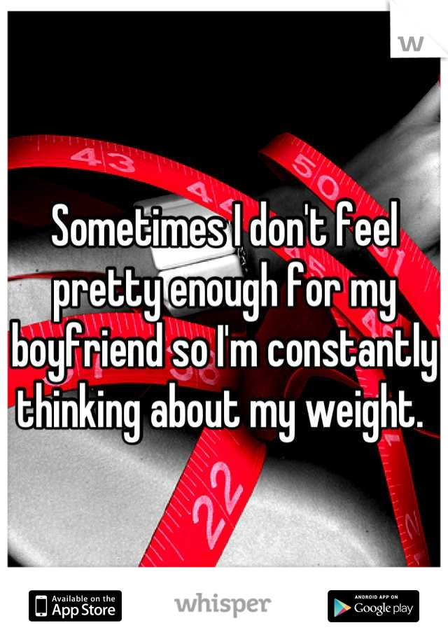 Sometimes I don't feel pretty enough for my boyfriend so I'm constantly thinking about my weight. 