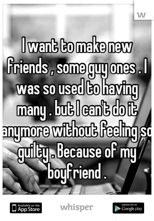 I want to make new friends , some guy ones . I was so used to having many . but I can't do it anymore without feeling so guilty . Because of my boyfriend .