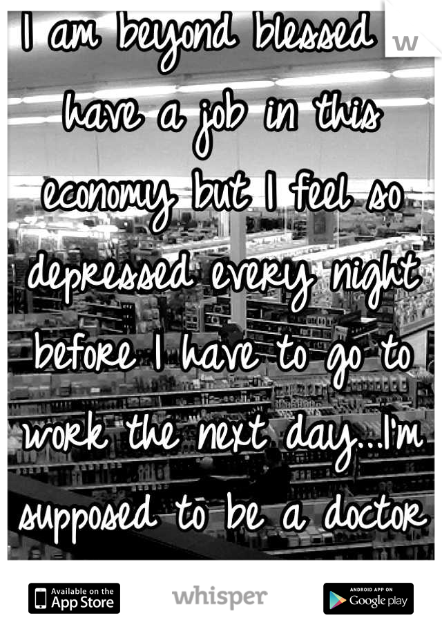 I am beyond blessed to have a job in this economy but I feel so depressed every night before I have to go to work the next day...I'm supposed to be a doctor not a clerk. 