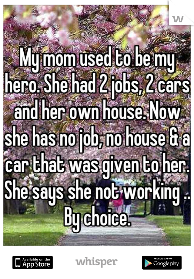 My mom used to be my hero. She had 2 jobs, 2 cars and her own house. Now she has no job, no house & a car that was given to her.
She says she not working .. By choice.