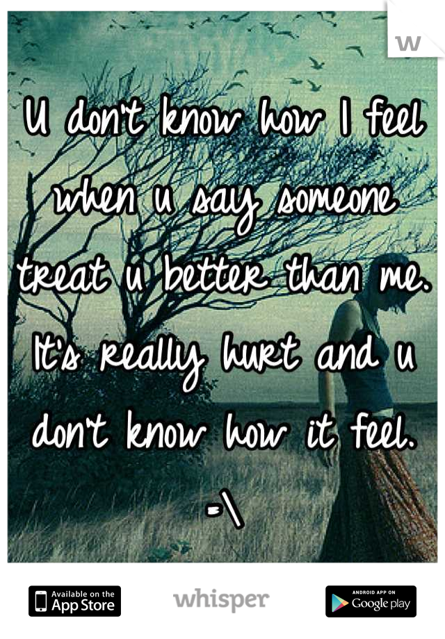 U don't know how I feel when u say someone treat u better than me. It's really hurt and u don't know how it feel. =\