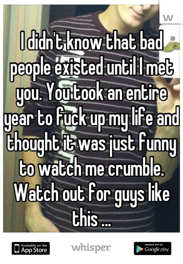 I didn't know that bad people existed until I met you. You took an entire year to fuck up my life and thought it was just funny to watch me crumble. Watch out for guys like this ...