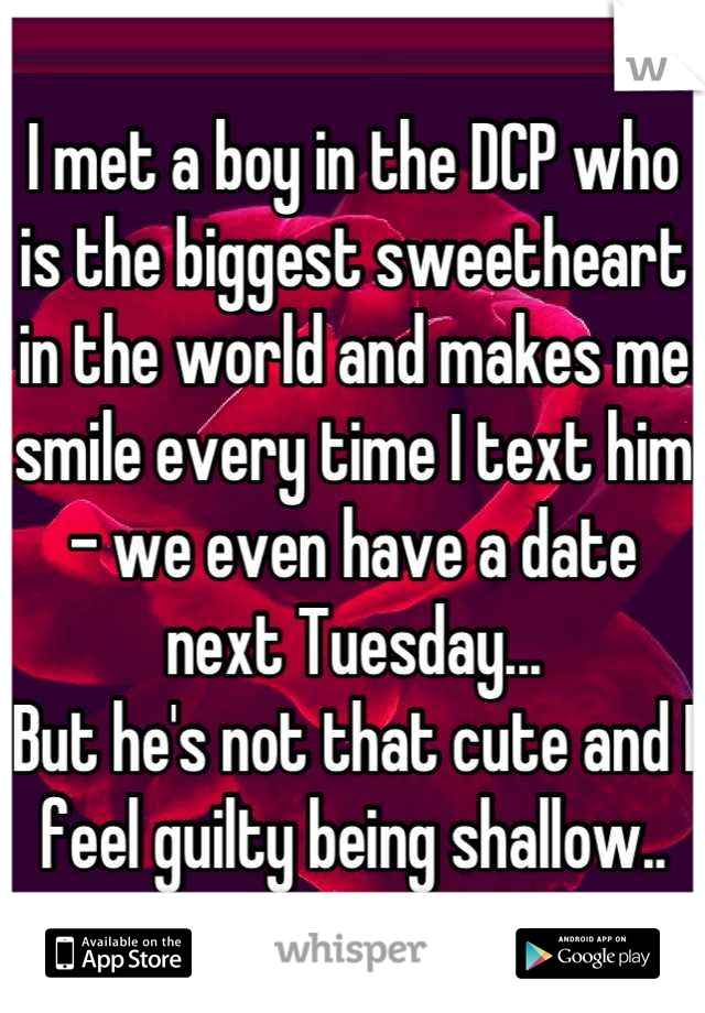 I met a boy in the DCP who is the biggest sweetheart in the world and makes me smile every time I text him - we even have a date next Tuesday...
But he's not that cute and I feel guilty being shallow..