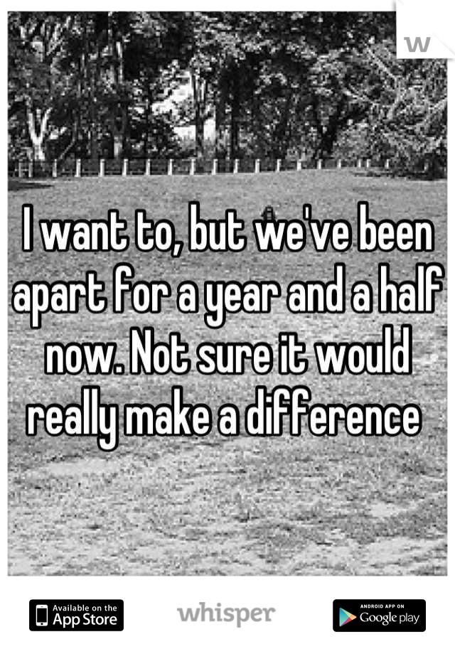 I want to, but we've been apart for a year and a half now. Not sure it would really make a difference 