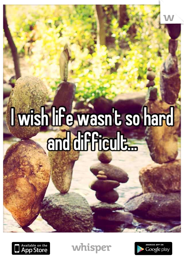 I wish life wasn't so hard and difficult...