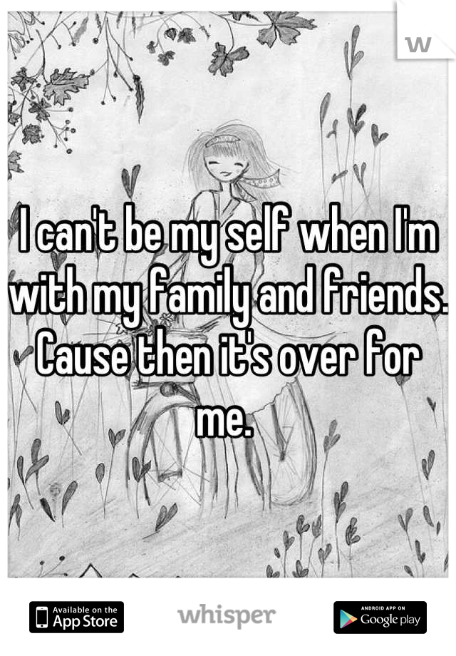 I can't be my self when I'm with my family and friends. Cause then it's over for me. 