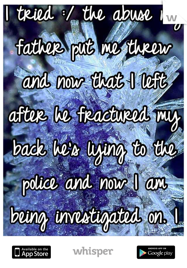 I tried :/ the abuse my father put me threw and now that I left after he fractured my back he's lying to the police and now I am being investigated on. I get better & always brings me back down.