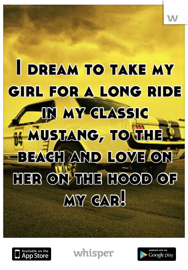 I dream to take my girl for a long ride in my classic mustang, to the beach and love on her on the hood of my car!