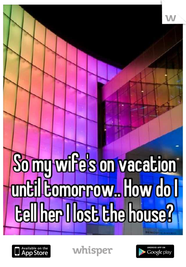 So my wife's on vacation until tomorrow.. How do I tell her I lost the house?